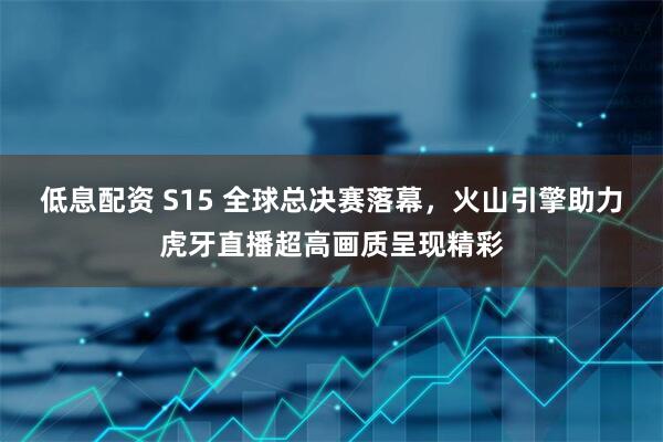 低息配资 S15 全球总决赛落幕，火山引擎助力虎牙直播超高画质呈现精彩