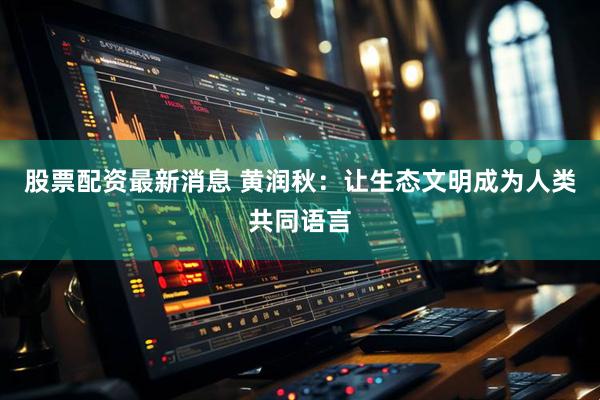 股票配资最新消息 黄润秋：让生态文明成为人类共同语言