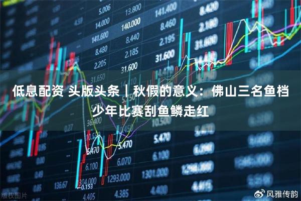 低息配资 头版头条｜秋假的意义：佛山三名鱼档少年比赛刮鱼鳞走红
