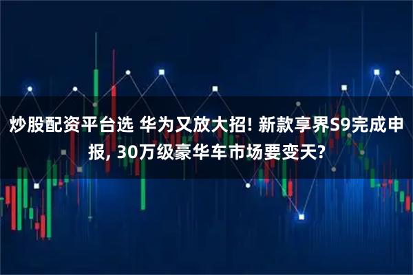 炒股配资平台选 华为又放大招! 新款享界S9完成申报, 30万级豪华车市场要变天?