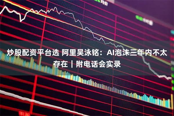 炒股配资平台选 阿里吴泳铭：AI泡沫三年内不太存在｜附电话会实录