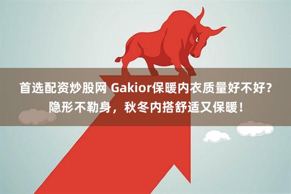 首选配资炒股网 Gakior保暖内衣质量好不好?隐形不勒身,秋冬内搭舒适又保暖!