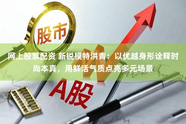 网上股票配资 新锐模特洪青:以优越身形诠释时尚本真,用鲜活气质点亮多元场景