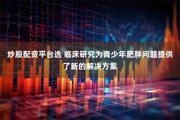 炒股配资平台选 临床研究为青少年肥胖问题提供了新的解决方案