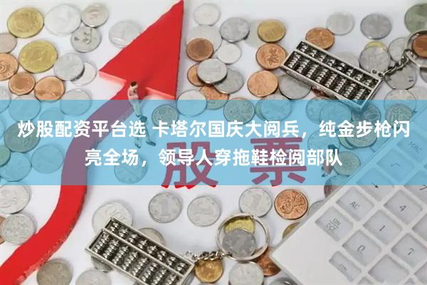 炒股配资平台选 卡塔尔国庆大阅兵,纯金步枪闪亮全场,领导人穿拖鞋检阅部队