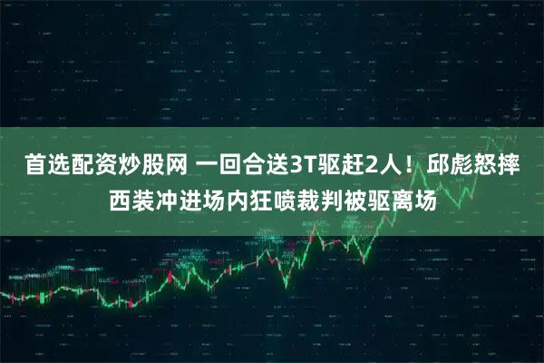 首选配资炒股网 一回合送3T驱赶2人！邱彪怒摔西装冲进场内狂喷裁判被驱离场