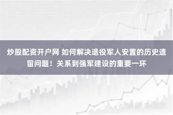 炒股配资开户网 如何解决退役军人安置的历史遗留问题!关系到强军建设的重要一环