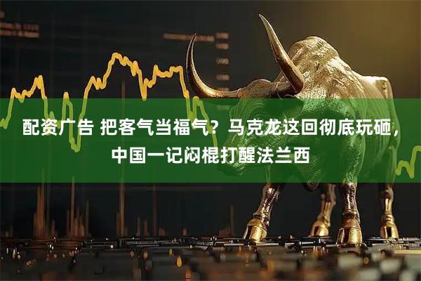 配资广告 把客气当福气？马克龙这回彻底玩砸，中国一记闷棍打醒法兰西