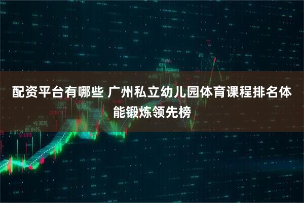 配资平台有哪些 广州私立幼儿园体育课程排名体能锻炼领先榜
