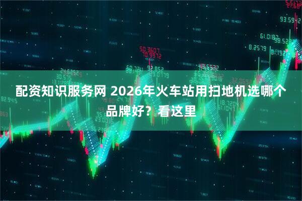 配资知识服务网 2026年火车站用扫地机选哪个品牌好？看这里