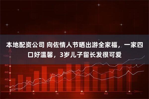 本地配资公司 向佐情人节晒出游全家福，一家四口好温馨，3岁儿子留长发很可爱