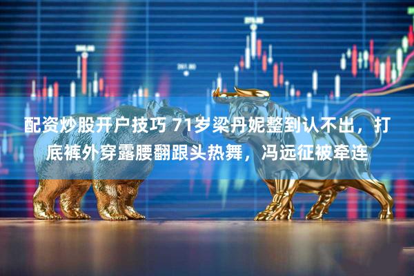 配资炒股开户技巧 71岁梁丹妮整到认不出，打底裤外穿露腰翻跟头热舞，冯远征被牵连