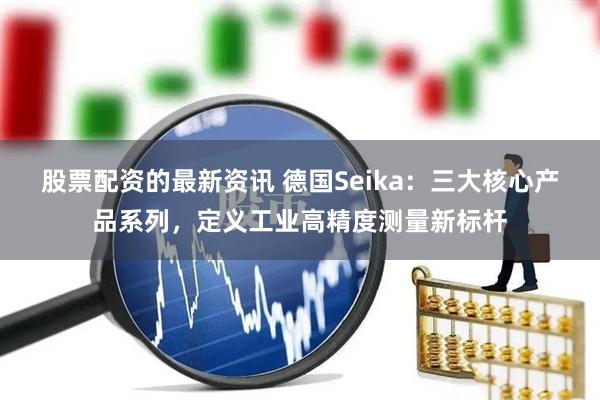 股票配资的最新资讯 德国Seika：三大核心产品系列，定义工业高精度测量新标杆