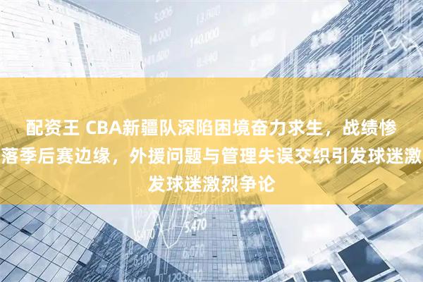 配资王 CBA新疆队深陷困境奋力求生，战绩惨淡已滑落季后赛边缘，外援问题与管理失误交织引发球迷激烈争论