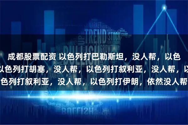 成都股票配资 以色列打巴勒斯坦，没人帮，以色列打黎巴嫩，没人帮，以色列打胡塞，没人帮，以色列打叙利亚，没人帮，以色列打伊朗，依然没人帮