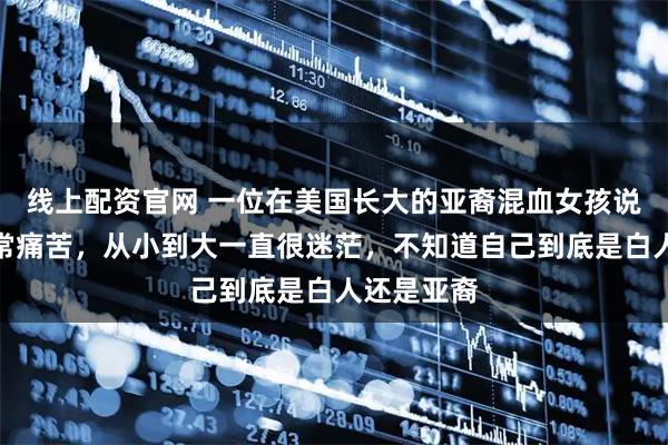 线上配资官网 一位在美国长大的亚裔混血女孩说她现在非常痛苦，从小到大一直很迷茫，不知道自己到底是白人还是亚裔