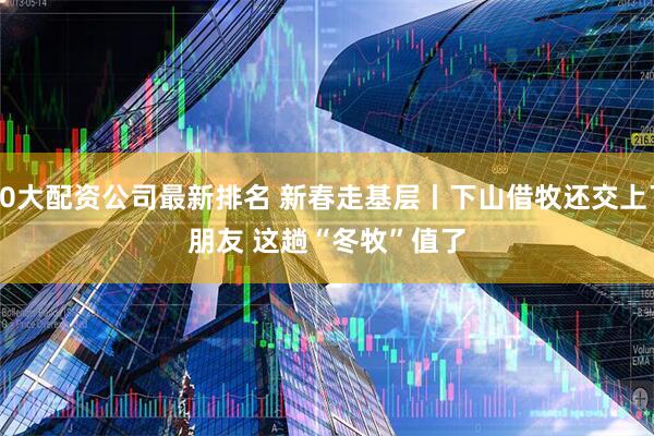 10大配资公司最新排名 新春走基层丨下山借牧还交上了朋友 这趟“冬牧”值了
