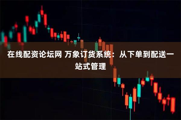 在线配资论坛网 万象订货系统：从下单到配送一站式管理