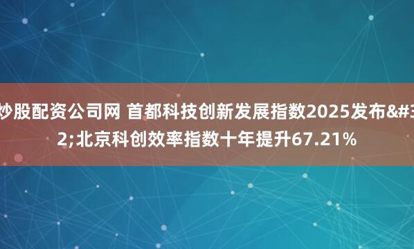 炒股配资公司网 首都科技创新发展指数2025发布 北京科创效率指数十年提升67.21%