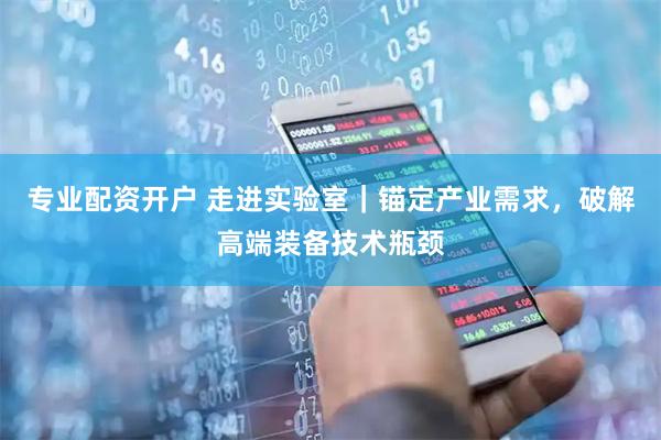专业配资开户 走进实验室｜锚定产业需求，破解高端装备技术瓶颈