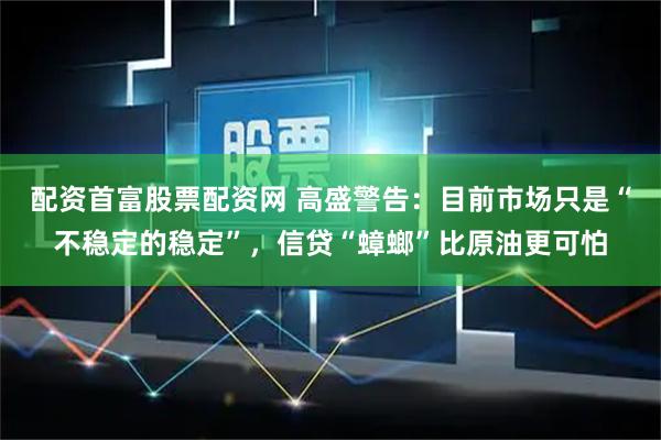 配资首富股票配资网 高盛警告：目前市场只是“不稳定的稳定”，信贷“蟑螂”比原油更可怕
