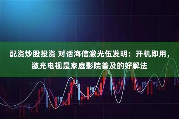 配资炒股投资 对话海信激光伍发明：开机即用，激光电视是家庭影院普及的好解法
