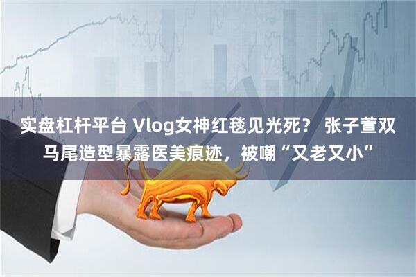 实盘杠杆平台 Vlog女神红毯见光死？ 张子萱双马尾造型暴露医美痕迹，被嘲“又老又小”