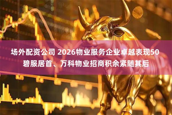 场外配资公司 2026物业服务企业卓越表现50 碧服居首、万科物业招商积余紧随其后