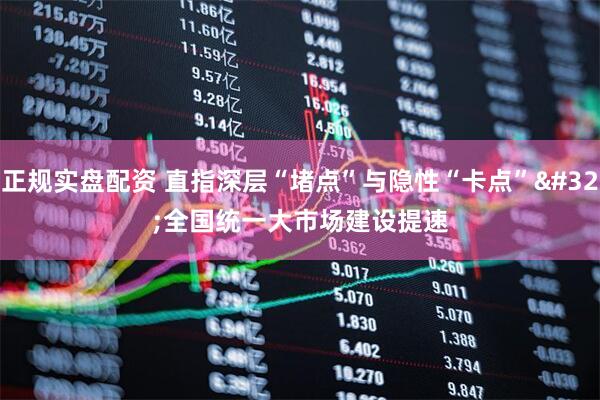 正规实盘配资 直指深层“堵点”与隐性“卡点” 全国统一大市场建设提速