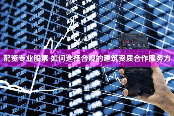 配资专业股票 如何选择合规的建筑资质合作服务方