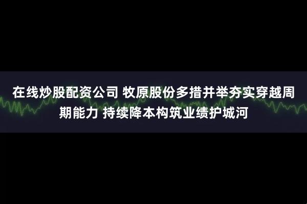 在线炒股配资公司 牧原股份多措并举夯实穿越周期能力 持续降本构筑业绩护城河