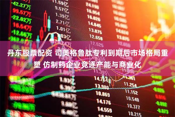 丹东股票配资 司美格鲁肽专利到期后市场格局重塑 仿制药企业竞逐产能与商业化