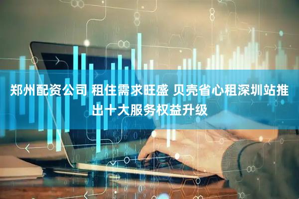 郑州配资公司 租住需求旺盛 贝壳省心租深圳站推出十大服务权益升级